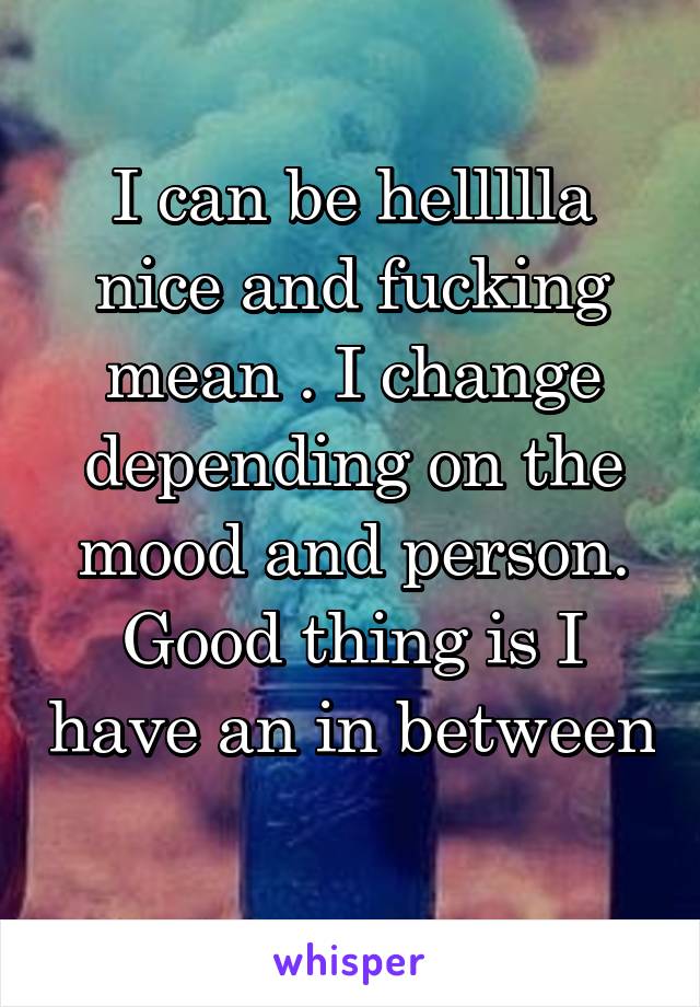 I can be hellllla nice and fucking mean . I change depending on the mood and person. Good thing is I have an in between 