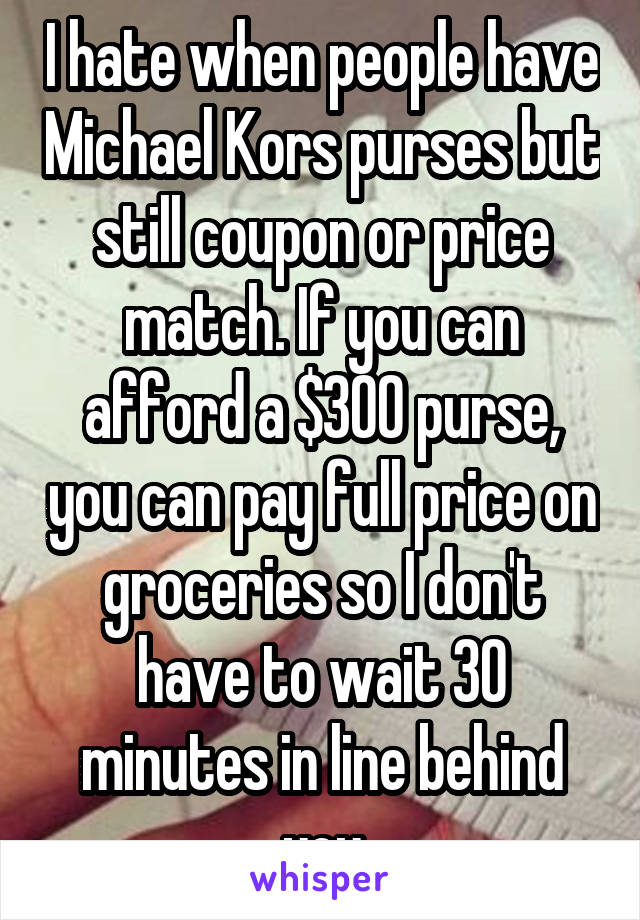 I hate when people have Michael Kors purses but still coupon or price match. If you can afford a $300 purse, you can pay full price on groceries so I don't have to wait 30 minutes in line behind you