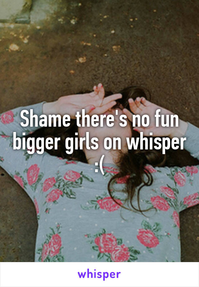 Shame there's no fun bigger girls on whisper :(