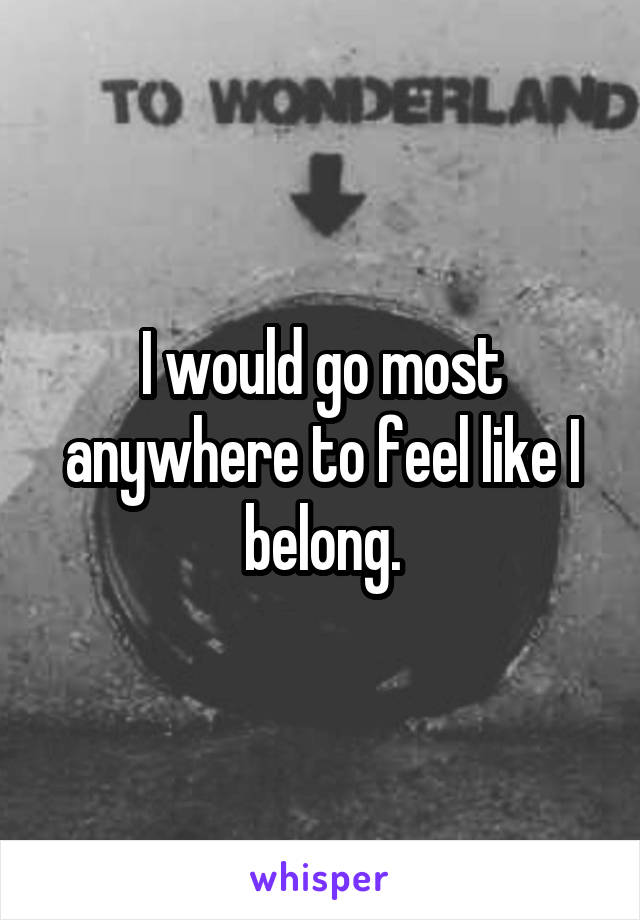 I would go most anywhere to feel like I belong.