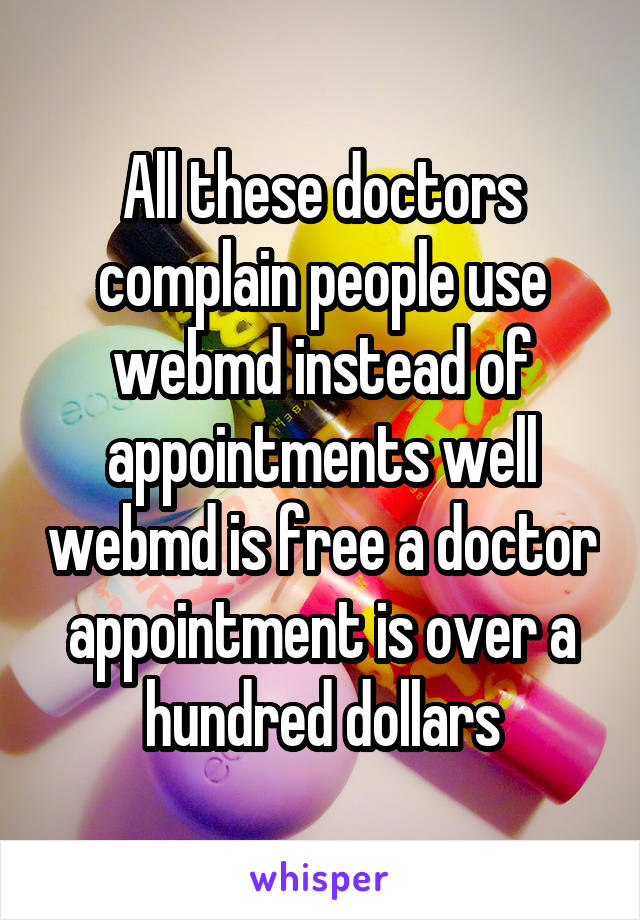 All these doctors complain people use webmd instead of appointments well webmd is free a doctor appointment is over a hundred dollars