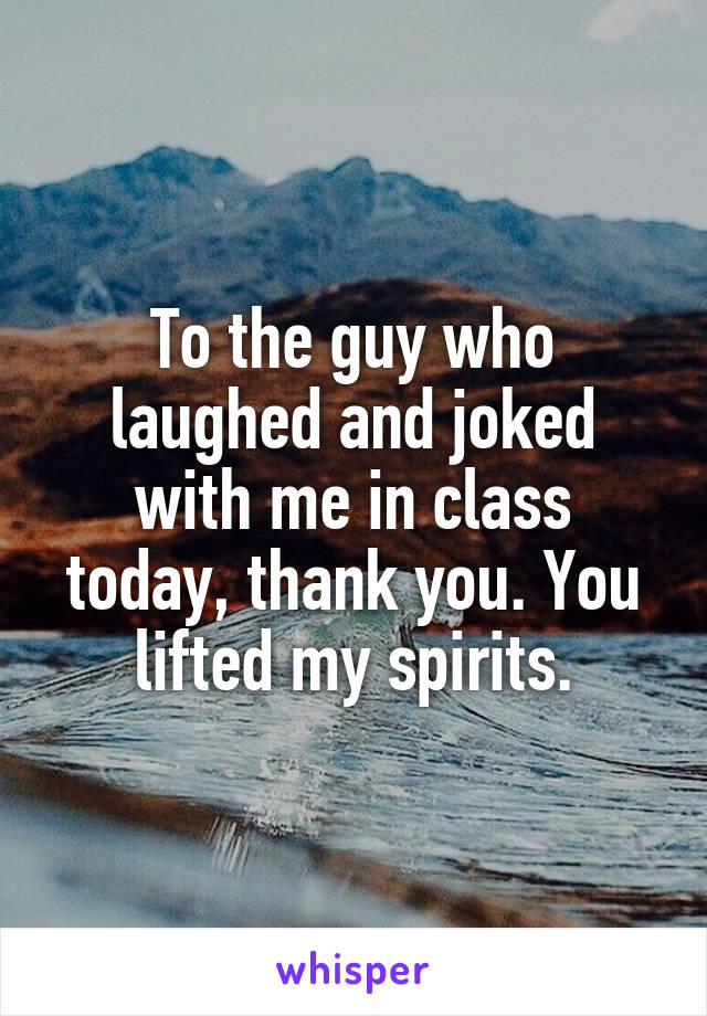 To the guy who laughed and joked with me in class today, thank you. You lifted my spirits.