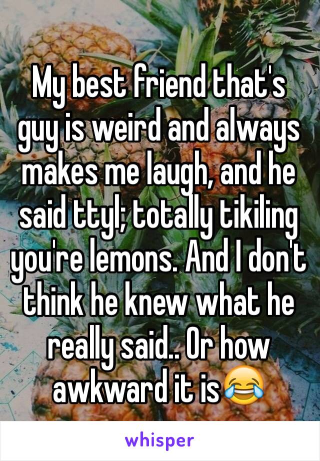 My best friend that's guy is weird and always makes me laugh, and he said ttyl; totally tikiling you're lemons. And I don't think he knew what he really said.. Or how awkward it is😂