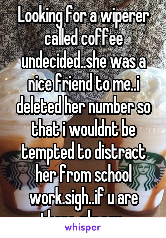 Looking for a wiperer called coffee undecided..she was a nice friend to me..i deleted her number so that i wouldnt be tempted to distract her from school work.sigh..if u are there..plz say..
