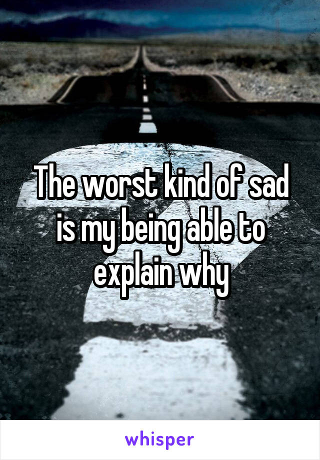 The worst kind of sad is my being able to explain why