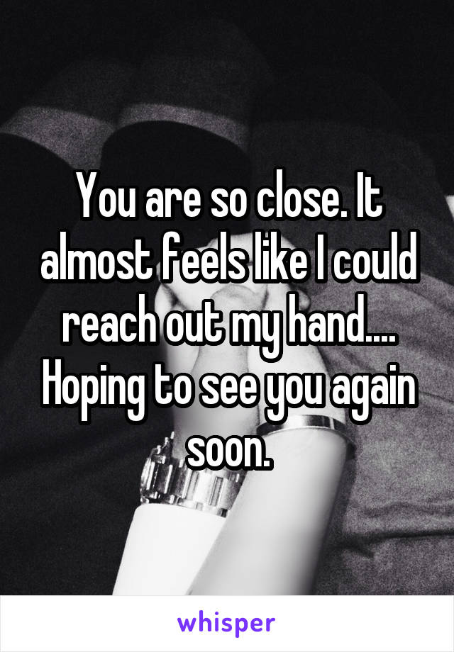 You are so close. It almost feels like I could reach out my hand.... Hoping to see you again soon.