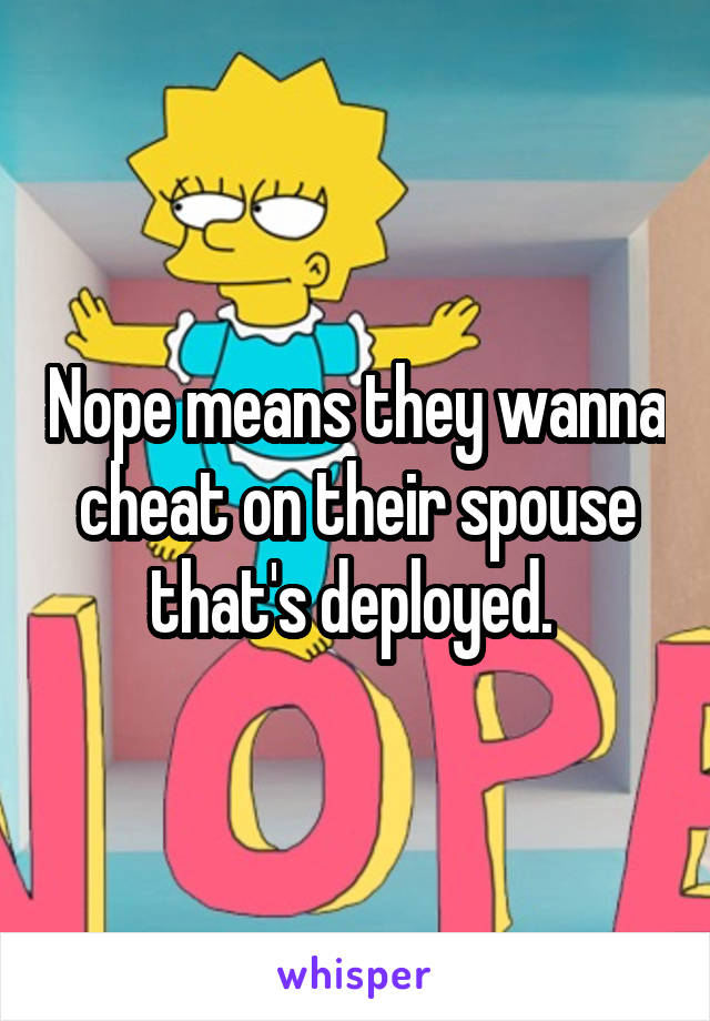 Nope means they wanna cheat on their spouse that's deployed. 