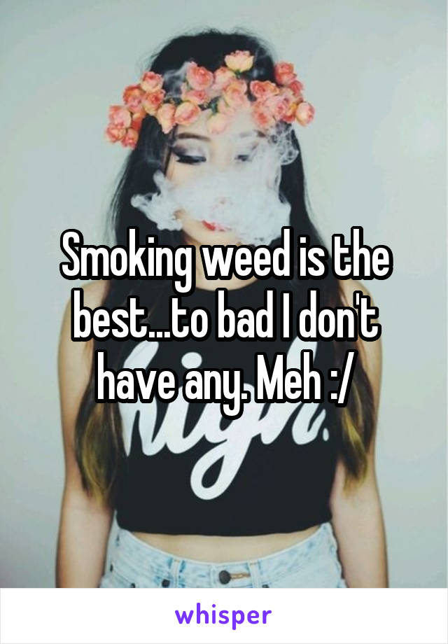 Smoking weed is the best...to bad I don't have any. Meh :/