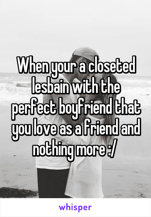 When your a closeted lesbain with the perfect boyfriend that you love as a friend and nothing more :/ 