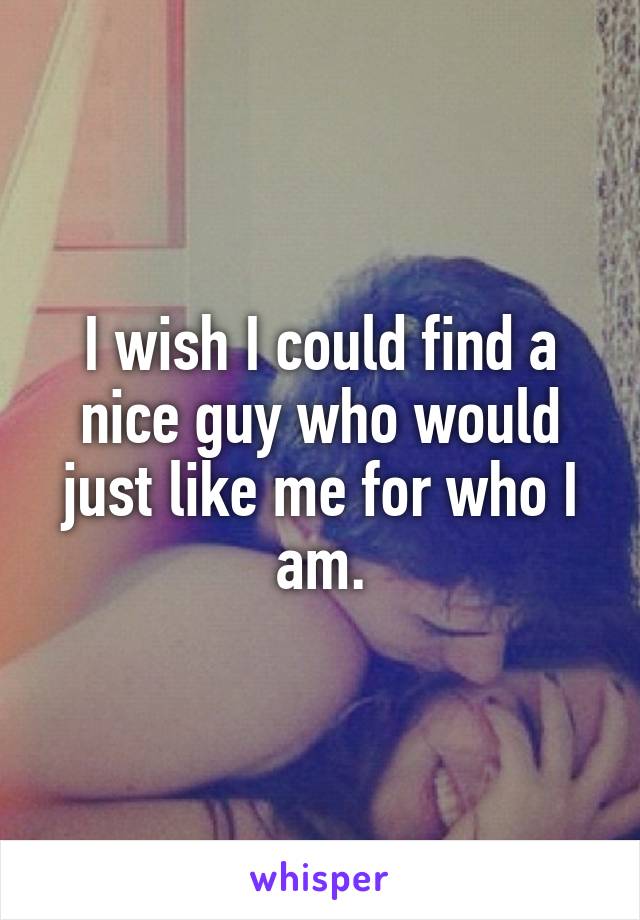 I wish I could find a nice guy who would just like me for who I am.