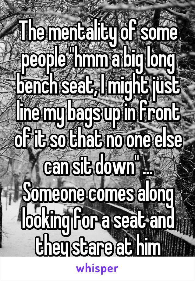 The mentality of some people "hmm a big long bench seat, I might just line my bags up in front of it so that no one else can sit down" ... Someone comes along looking for a seat and they stare at him