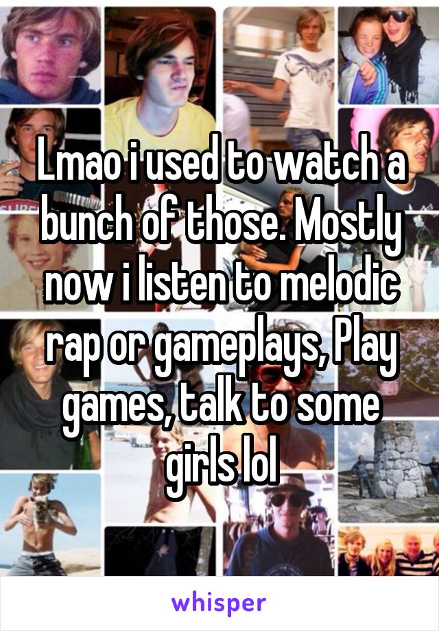 Lmao i used to watch a bunch of those. Mostly now i listen to melodic rap or gameplays, Play games, talk to some girls lol