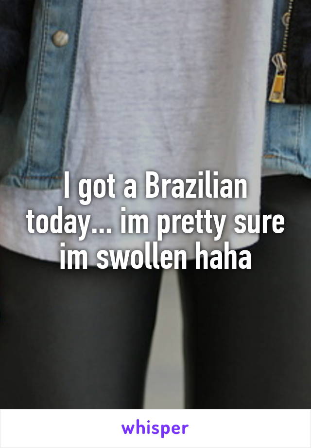 I got a Brazilian today... im pretty sure im swollen haha