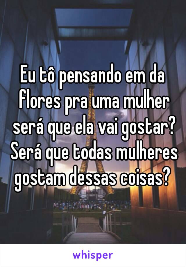 Eu tô pensando em da flores pra uma mulher será que ela vai gostar? Será que todas mulheres gostam dessas coisas? 