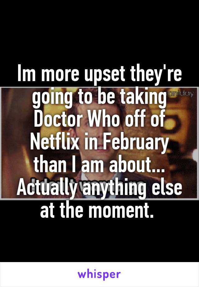 Im more upset they're going to be taking Doctor Who off of Netflix in February than I am about... Actually anything else at the moment. 