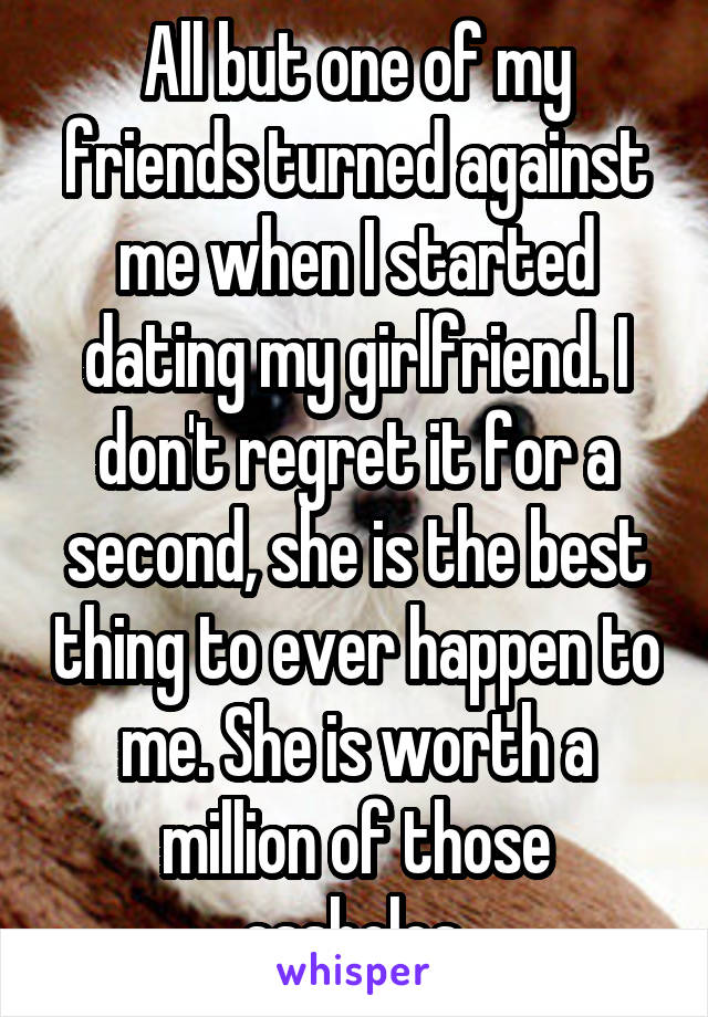 All but one of my friends turned against me when I started dating my girlfriend. I don't regret it for a second, she is the best thing to ever happen to me. She is worth a million of those assholes.