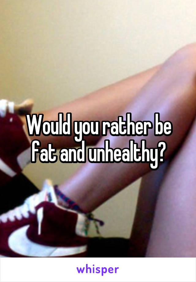 Would you rather be fat and unhealthy?