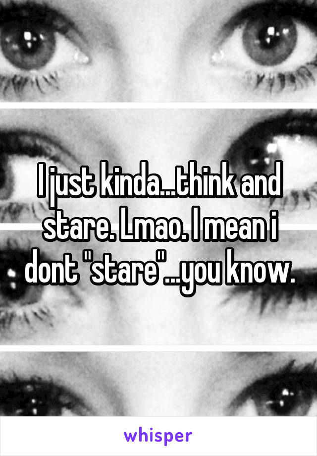 I just kinda...think and stare. Lmao. I mean i dont "stare"...you know.