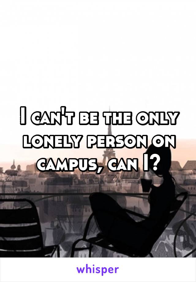 I can't be the only lonely person on campus, can I?