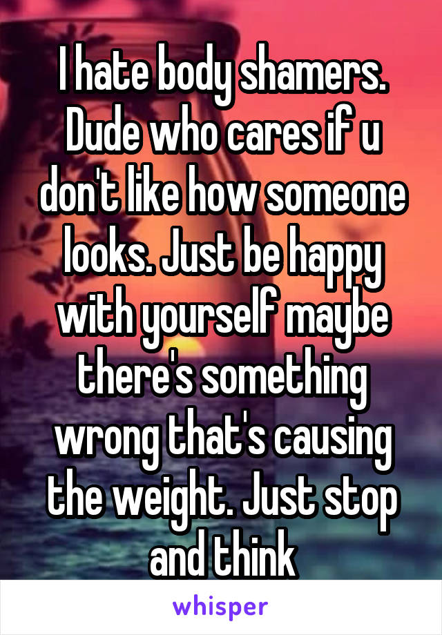 I hate body shamers. Dude who cares if u don't like how someone looks. Just be happy with yourself maybe there's something wrong that's causing the weight. Just stop and think