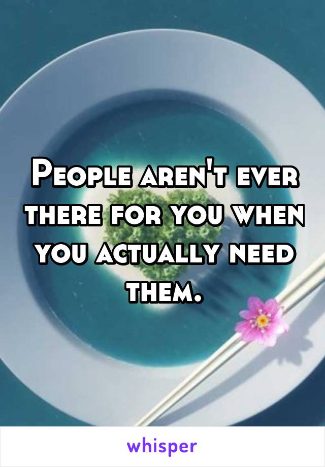 People aren't ever there for you when you actually need them.