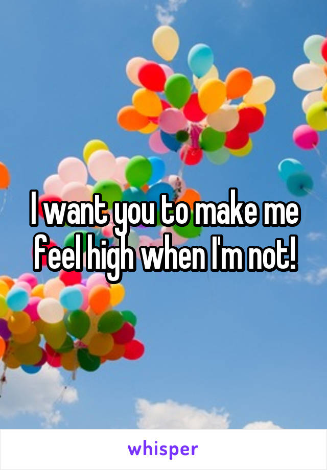 I want you to make me feel high when I'm not!