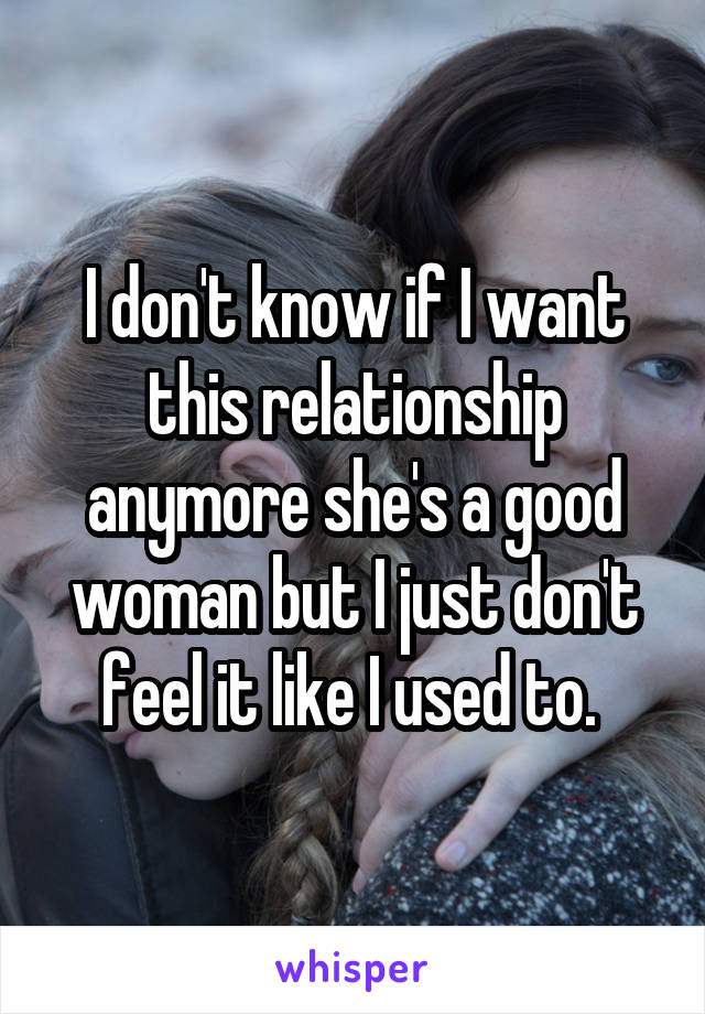 I don't know if I want this relationship anymore she's a good woman but I just don't feel it like I used to. 