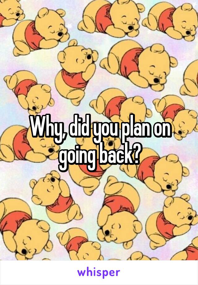 Why, did you plan on going back?