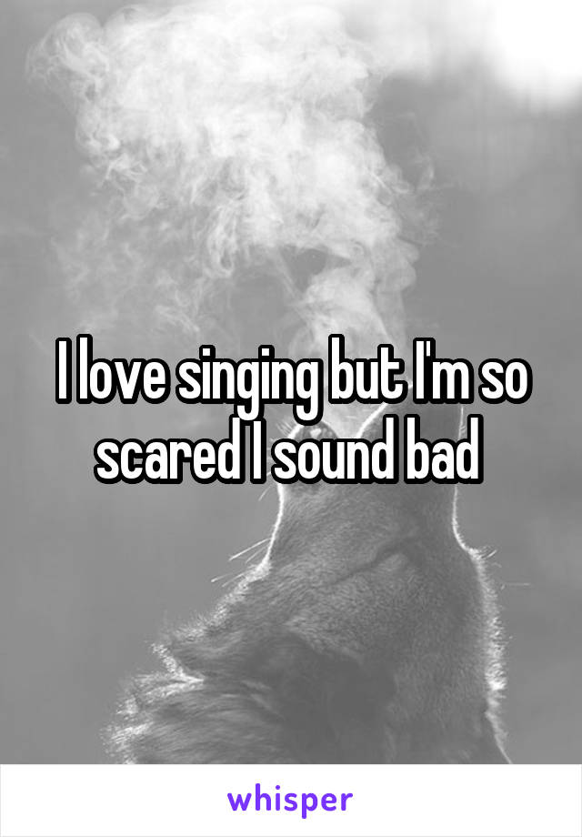 I love singing but I'm so scared I sound bad 