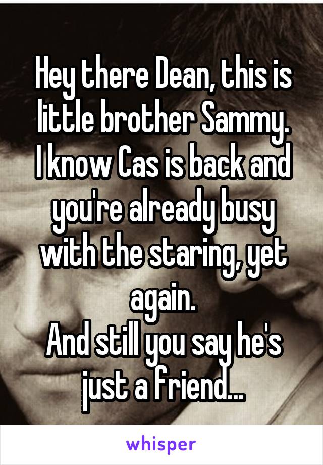 Hey there Dean, this is little brother Sammy.
I know Cas is back and you're already busy with the staring, yet again.
And still you say he's just a friend...