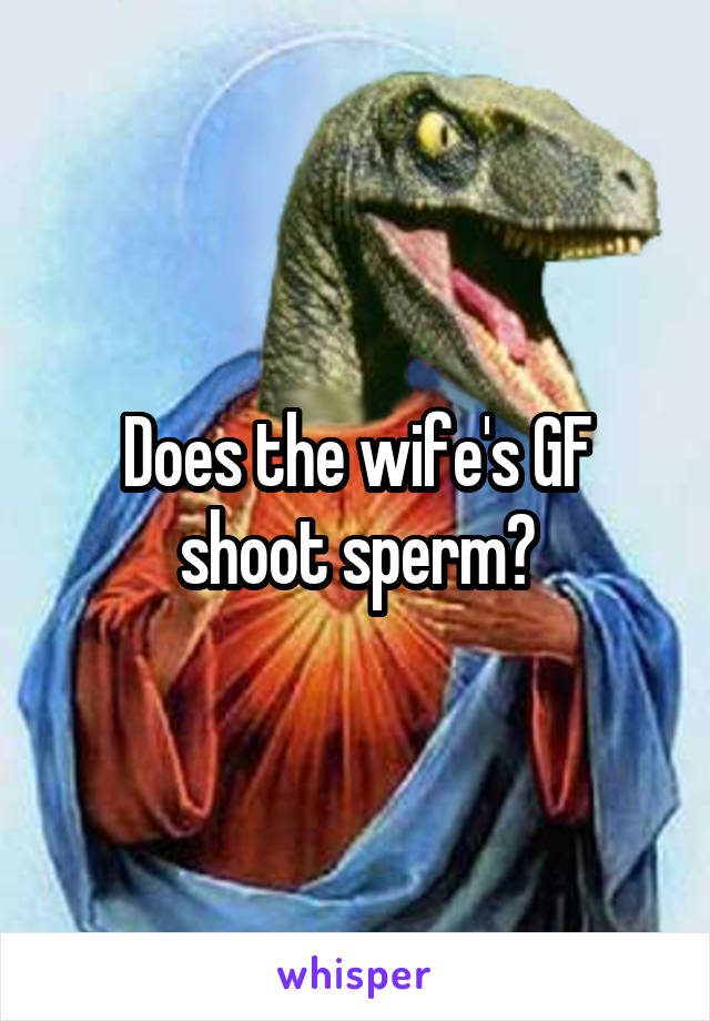 Does the wife's GF shoot sperm?