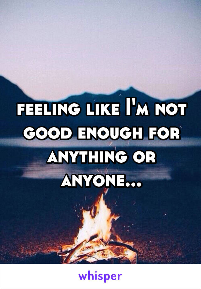 feeling like I'm not good enough for anything or anyone...