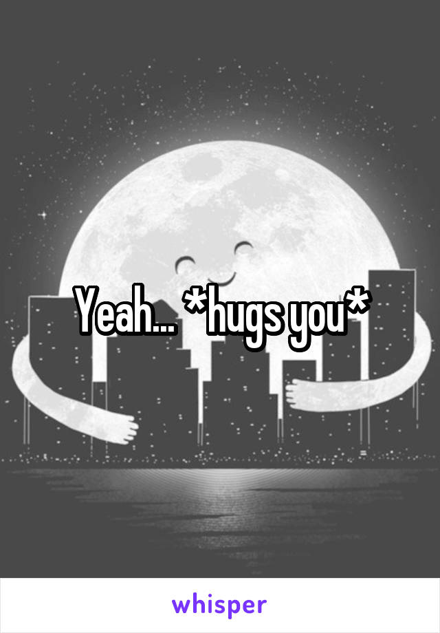 Yeah... *hugs you*