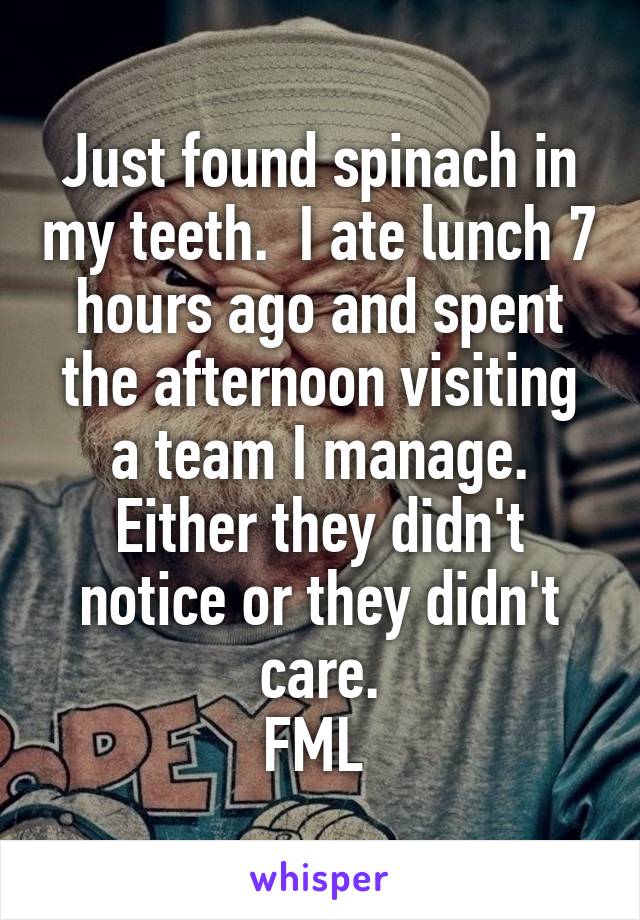 Just found spinach in my teeth.  I ate lunch 7 hours ago and spent the afternoon visiting a team I manage. Either they didn't notice or they didn't care.
FML 