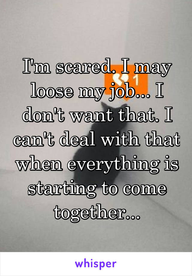 I'm scared. I may loose my job... I don't want that. I can't deal with that when everything is starting to come together...
