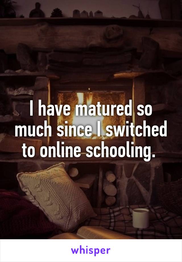 I have matured so much since I switched to online schooling. 