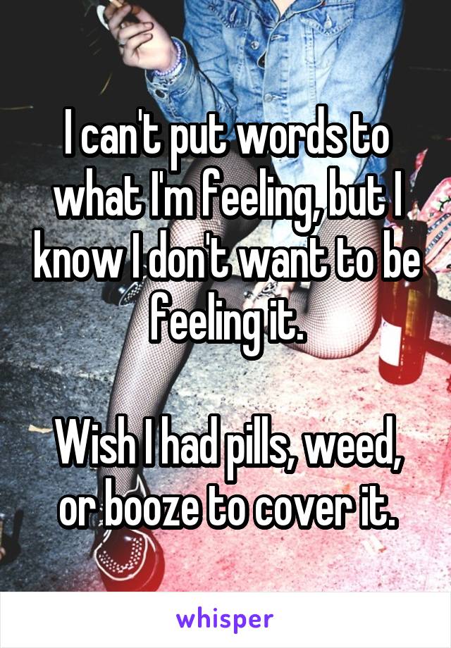 I can't put words to what I'm feeling, but I know I don't want to be feeling it.

Wish I had pills, weed, or booze to cover it.