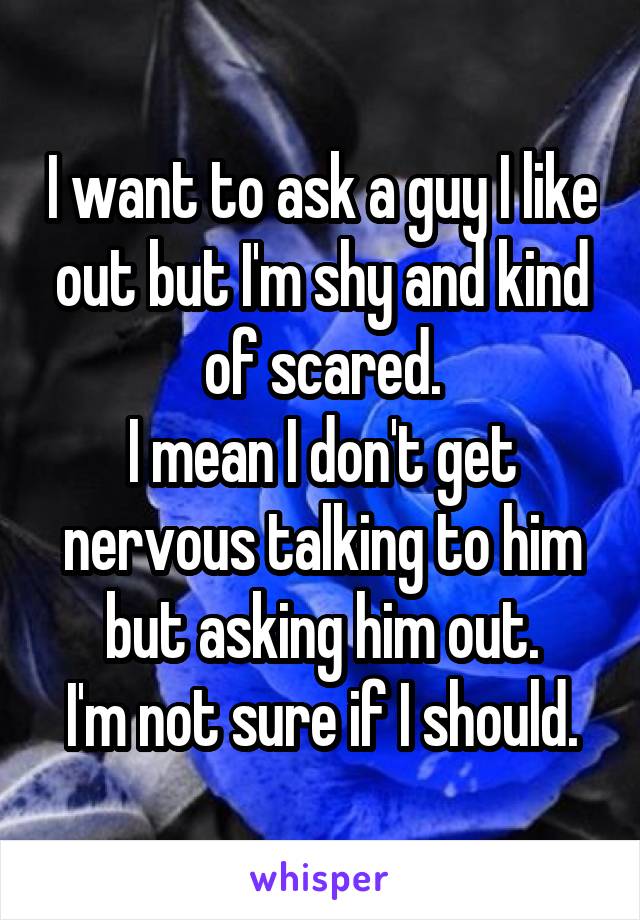 I want to ask a guy I like out but I'm shy and kind of scared.
I mean I don't get nervous talking to him but asking him out.
I'm not sure if I should.