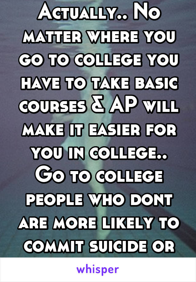 Actually.. No matter where you go to college you have to take basic courses & AP will make it easier for you in college.. Go to college people who dont are more likely to commit suicide or be homeless