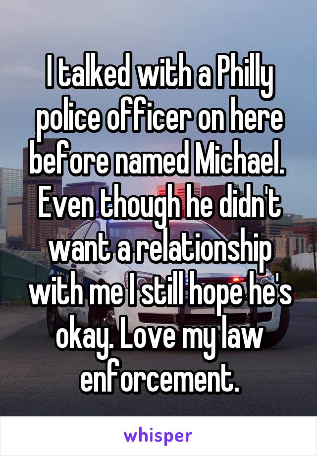 I talked with a Philly police officer on here before named Michael.  Even though he didn't want a relationship with me I still hope he's okay. Love my law enforcement.