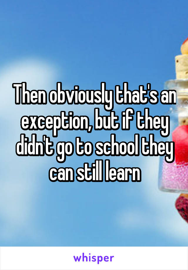 Then obviously that's an exception, but if they didn't go to school they can still learn