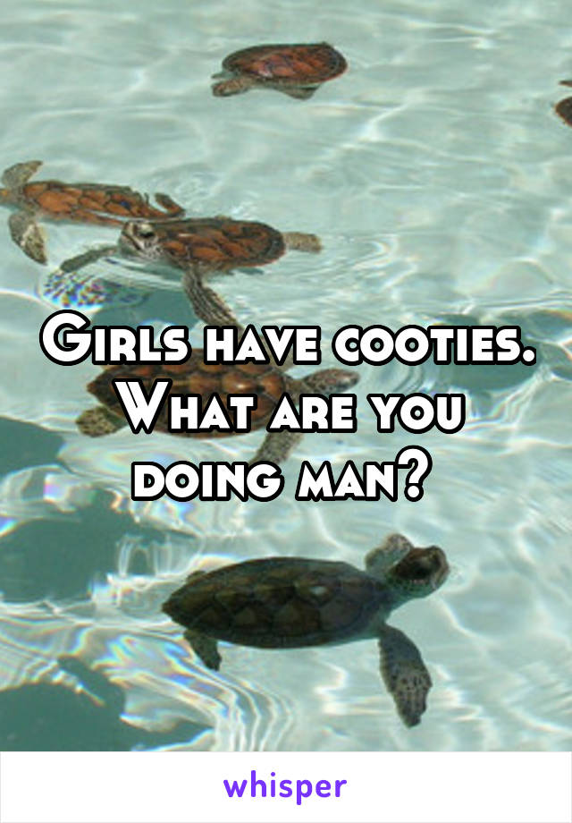 Girls have cooties. What are you doing man? 