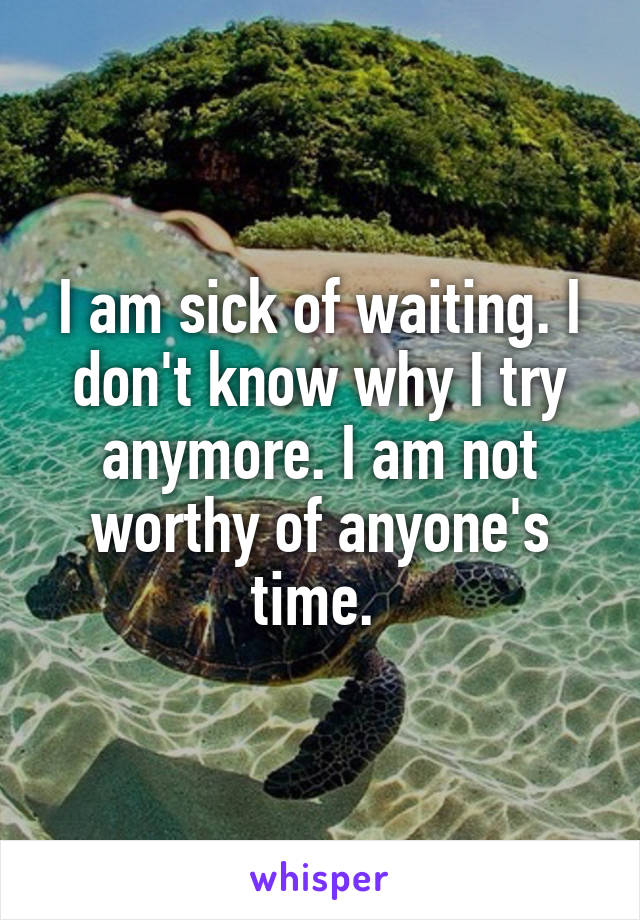I am sick of waiting. I don't know why I try anymore. I am not worthy of anyone's time. 
