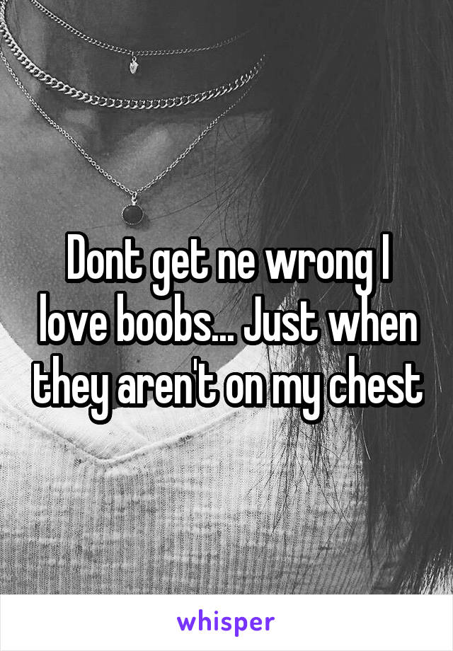 Dont get ne wrong I love boobs... Just when they aren't on my chest