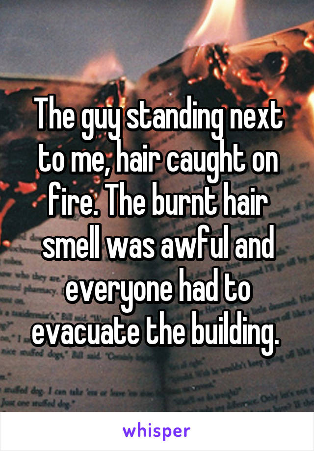 The guy standing next to me, hair caught on fire. The burnt hair smell was awful and everyone had to evacuate the building. 