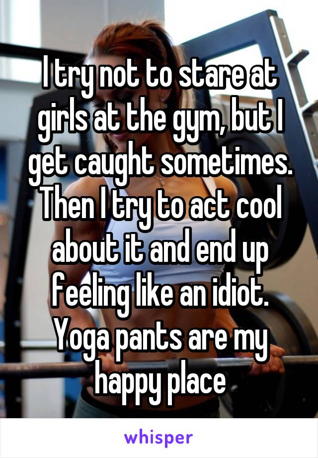 I try not to stare at girls at the gym, but I get caught sometimes. Then I try to act cool about it and end up feeling like an idiot. Yoga pants are my happy place