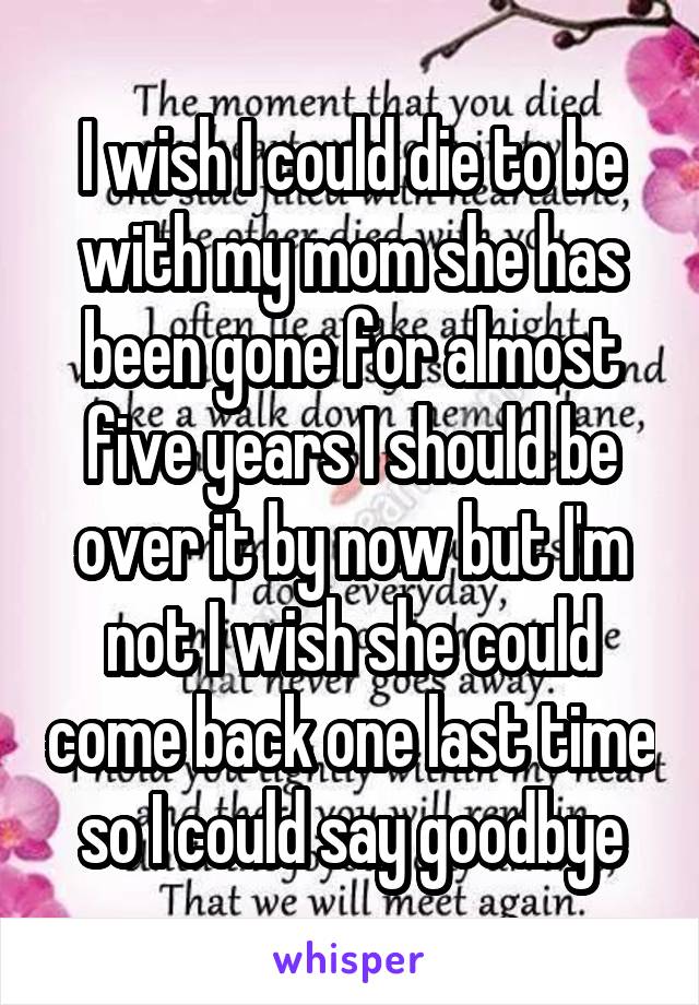 I wish I could die to be with my mom she has been gone for almost five years I should be over it by now but I'm not I wish she could come back one last time so I could say goodbye