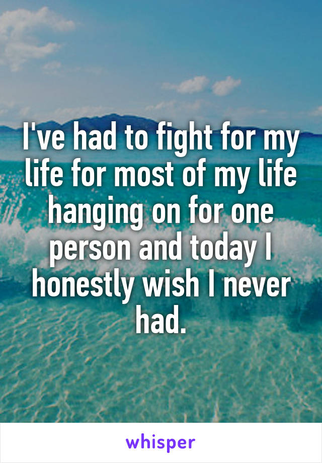 I've had to fight for my life for most of my life hanging on for one person and today I honestly wish I never had.