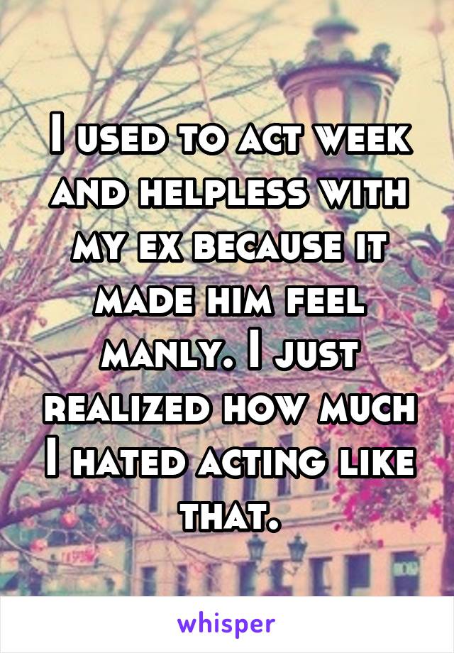 I used to act week and helpless with my ex because it made him feel manly. I just realized how much I hated acting like that.