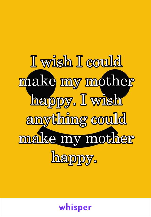 I wish I could make my mother happy. I wish anything could make my mother happy. 